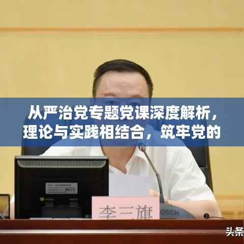 从严治党专题党课深度解析,理论与实践相结合,筑牢党的执政根基