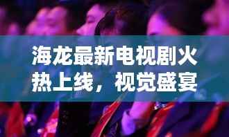 海龙最新电视剧火热上线,视觉盛宴在线观看,不容错过!