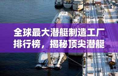 全球最大潜艇制造工厂排行榜,揭秘顶尖潜艇制造实力!