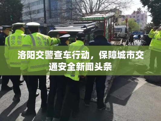 洛阳交警查车行动，保障城市交通安全新闻头条