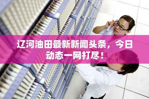 辽河油田最新新闻头条,今日动态一网打尽!